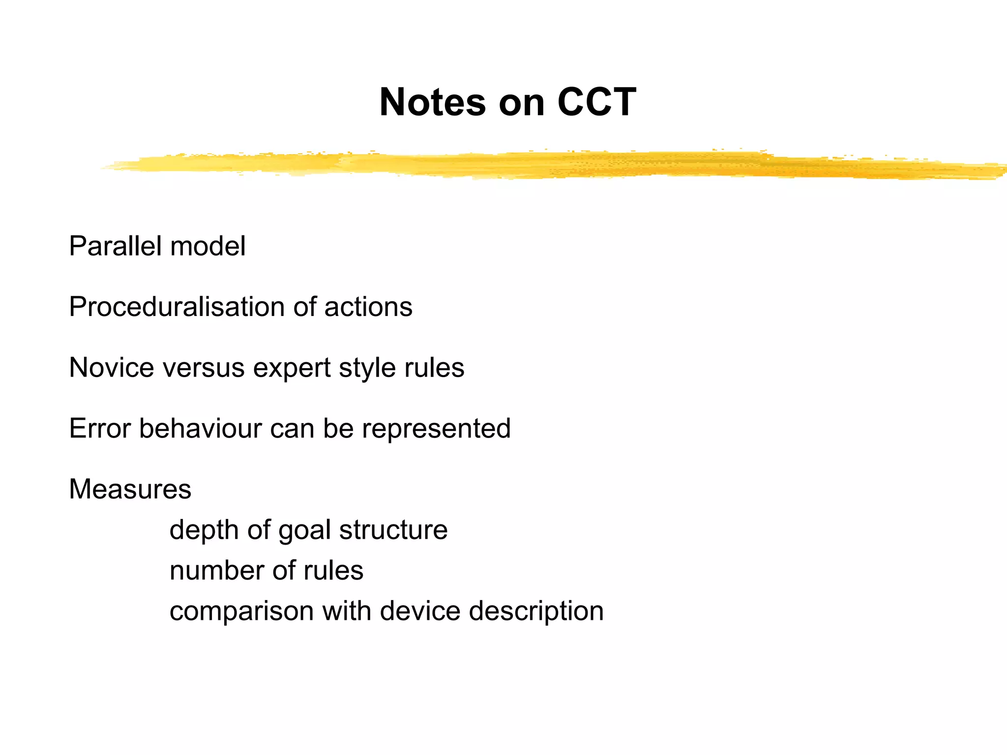 Notes on CCT Parallel model Proceduralisation of actions Novice versus expert style rules Error behaviour can be represented Measures depth of goal structure number of rules comparison with device description 