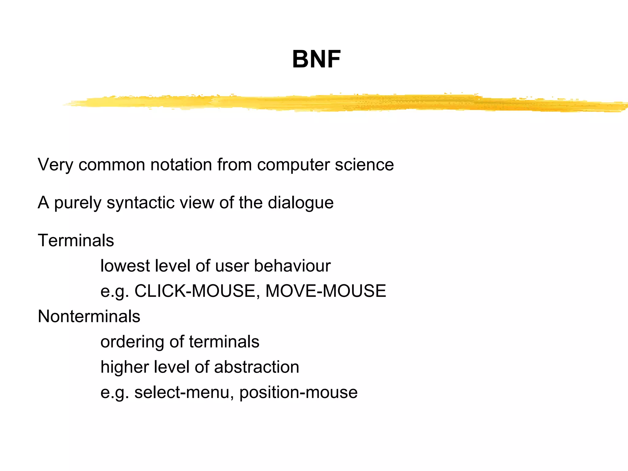BNF Very common notation from computer science A purely syntactic view of the dialogue Terminals lowest level of user behaviour e.g. CLICK-MOUSE, MOVE-MOUSE Nonterminals  ordering of terminals higher   level of abstraction e.g. select-menu, position-mouse 