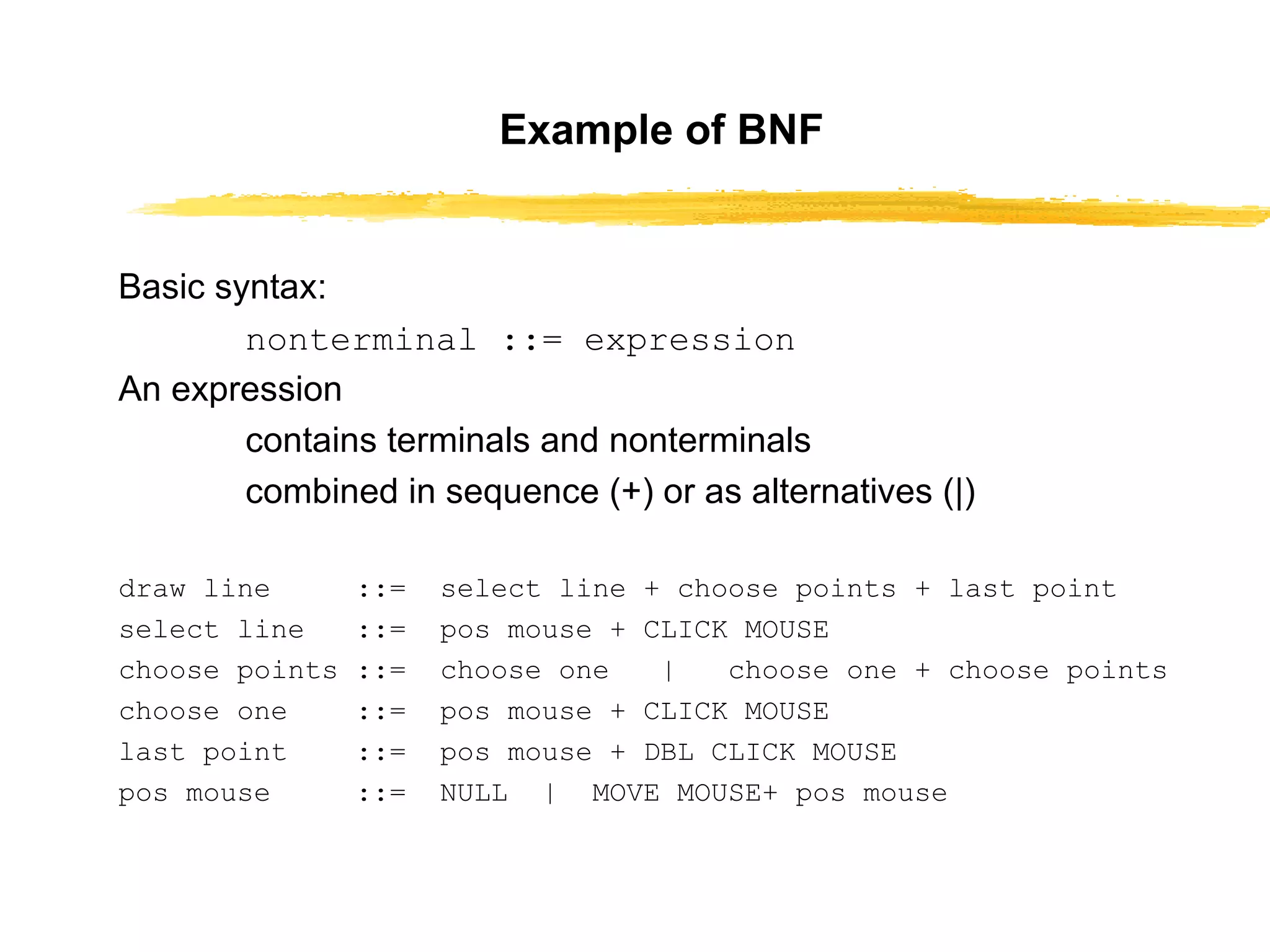 Example of BNF Basic syntax: nonterminal ::= expression An expression contains terminals and nonterminals combined in sequence (+) or as alternatives (|) draw line  ::=  select line + choose points + last point select line  ::=  pos mouse + CLICK MOUSE choose points ::=  choose one  |  choose one + choose points choose one  ::=  pos mouse + CLICK MOUSE last point  ::=  pos mouse + DBL CLICK MOUSE pos mouse  ::=  NULL  |  MOVE MOUSE+ pos mouse 