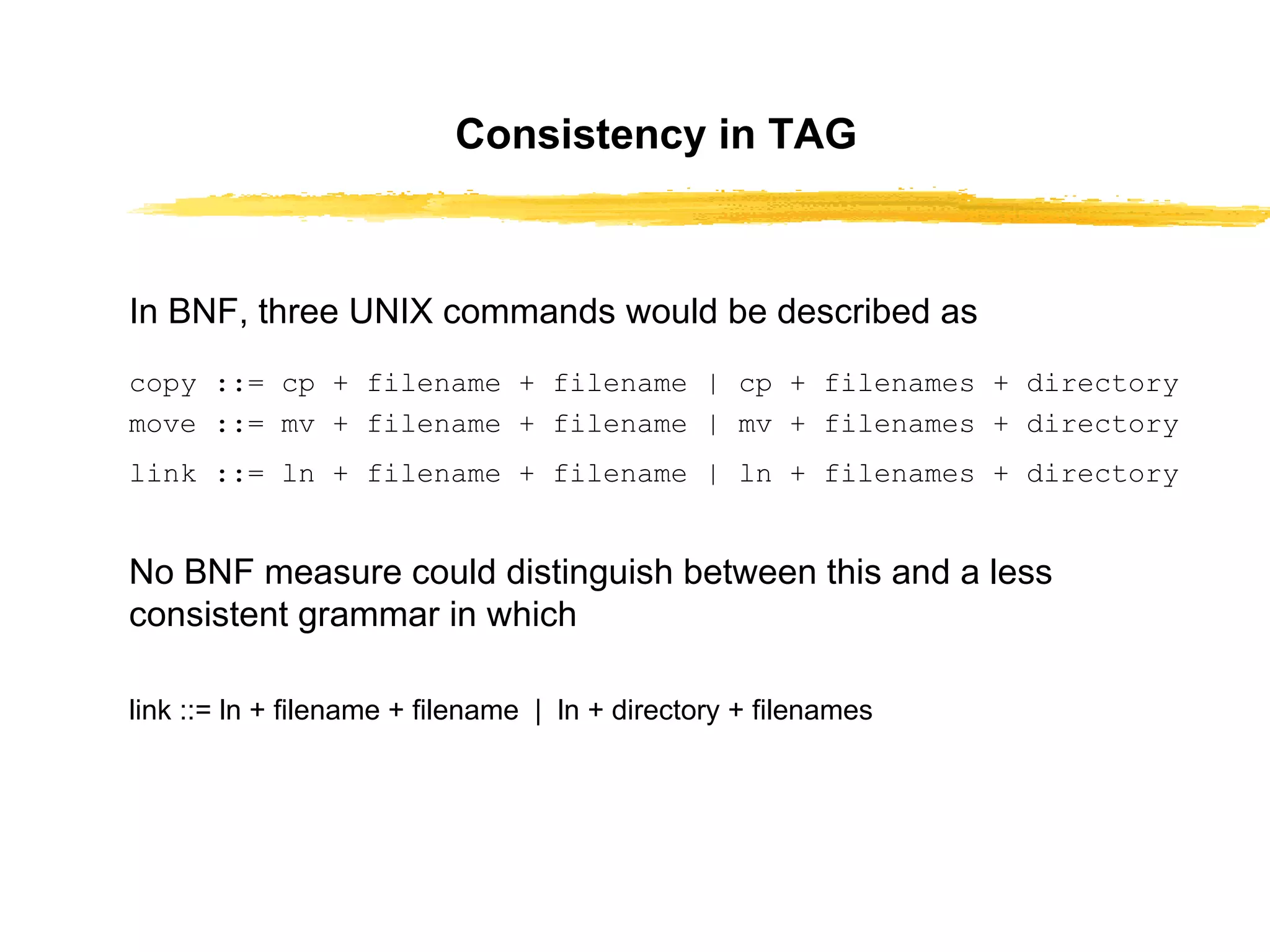 Consistency in TAG In BNF, three UNIX commands would be   described as   copy ::= cp + filename + filename | cp + filenames + directory move ::= mv + filename + filename | mv + filenames + directory link ::= ln + filename + filename | ln + filenames + directory   No BNF measure could distinguish between this   and a less consistent grammar in which link ::= ln + filename + filename  |  ln + directory + filenames 