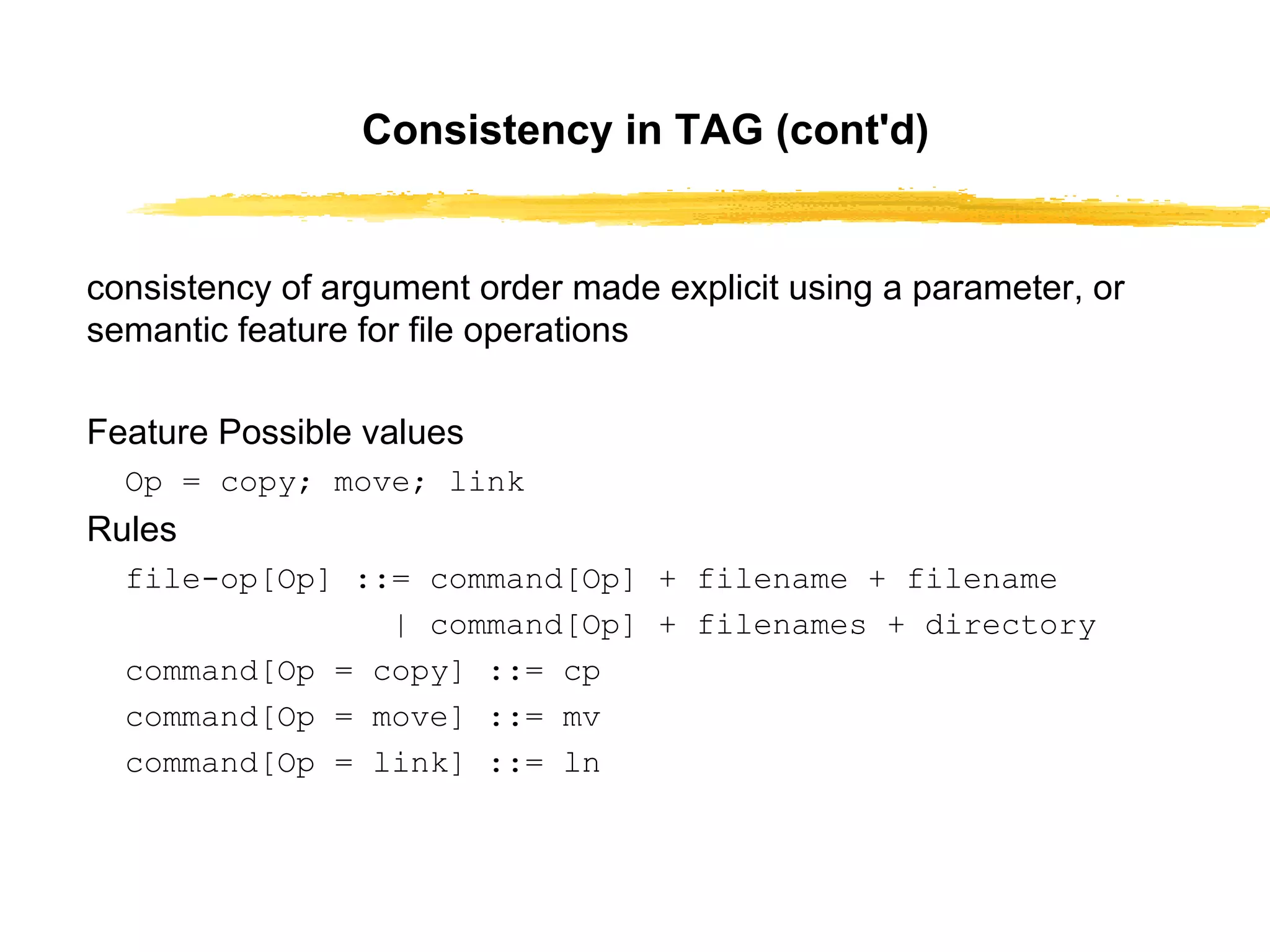 Consistency in TAG (cont'd) consistency of argument order made explicit using a parameter, or semantic feature for file operations Feature Possible values Op = copy; move; link Rules file-op[Op] ::= command[Op] + filename + filename | command[Op] + filenames + directory command[Op = copy] ::= cp command[Op = move] ::= mv command[Op = link] ::= ln 