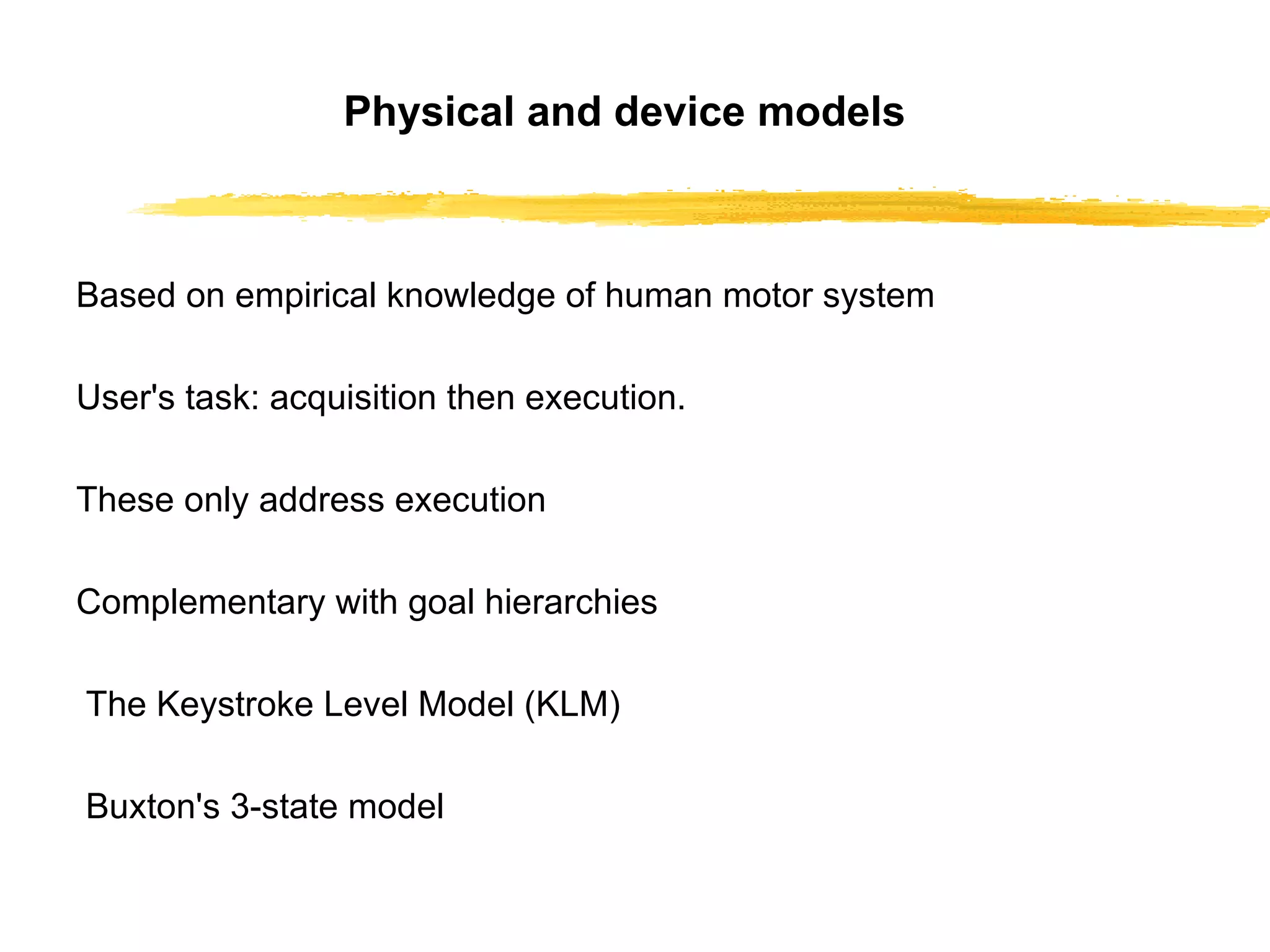 Physical and device models Based on empirical knowledge of human motor   system User's task: acquisition then execution. These only address execution Complementary with goal hierarchies The Keystroke Level Model (KLM) Buxton's 3-state model 