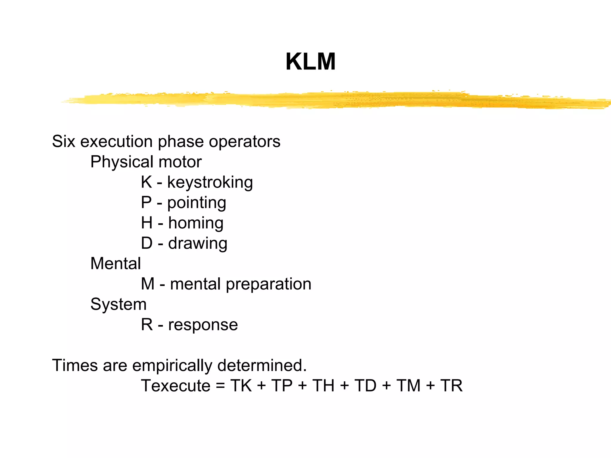 KLM Six execution phase operators Physical motor K - keystroking P - pointing H - homing D - drawing Mental M - mental preparation System R - response Times are empirically determined. Texecute = TK + TP + TH + TD + TM + TR 