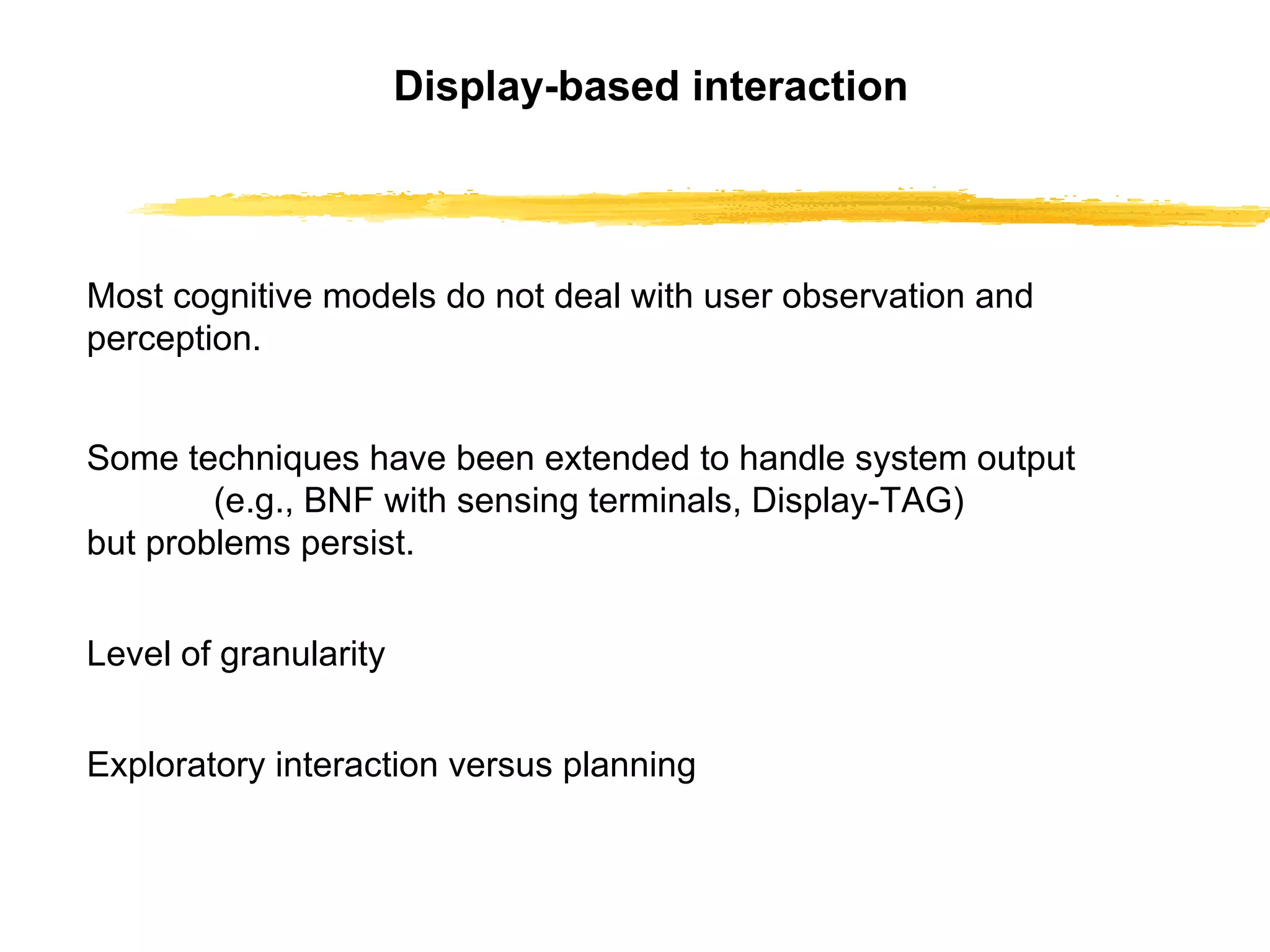 Display-based interaction Most cognitive models do not deal with user   observation and perception. Some techniques have been extended to handle   system output (e.g., BNF with sensing terminals,   Display-TAG) but problems persist. Level of granularity Exploratory interaction versus planning 