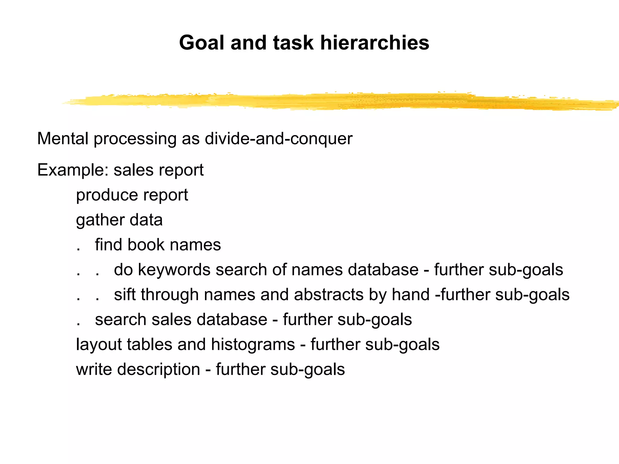 Goal and task hierarchies Mental processing as divide-and-conquer Example: sales report produce report gather data .  find book names .  .  do keywords search of names database  -  further sub-goals .  .  sift through names and abstracts by hand  - further sub-goals .  search sales database  -  further sub-goals layout tables and histograms  -  further sub-goals write description  -  further sub-goals 