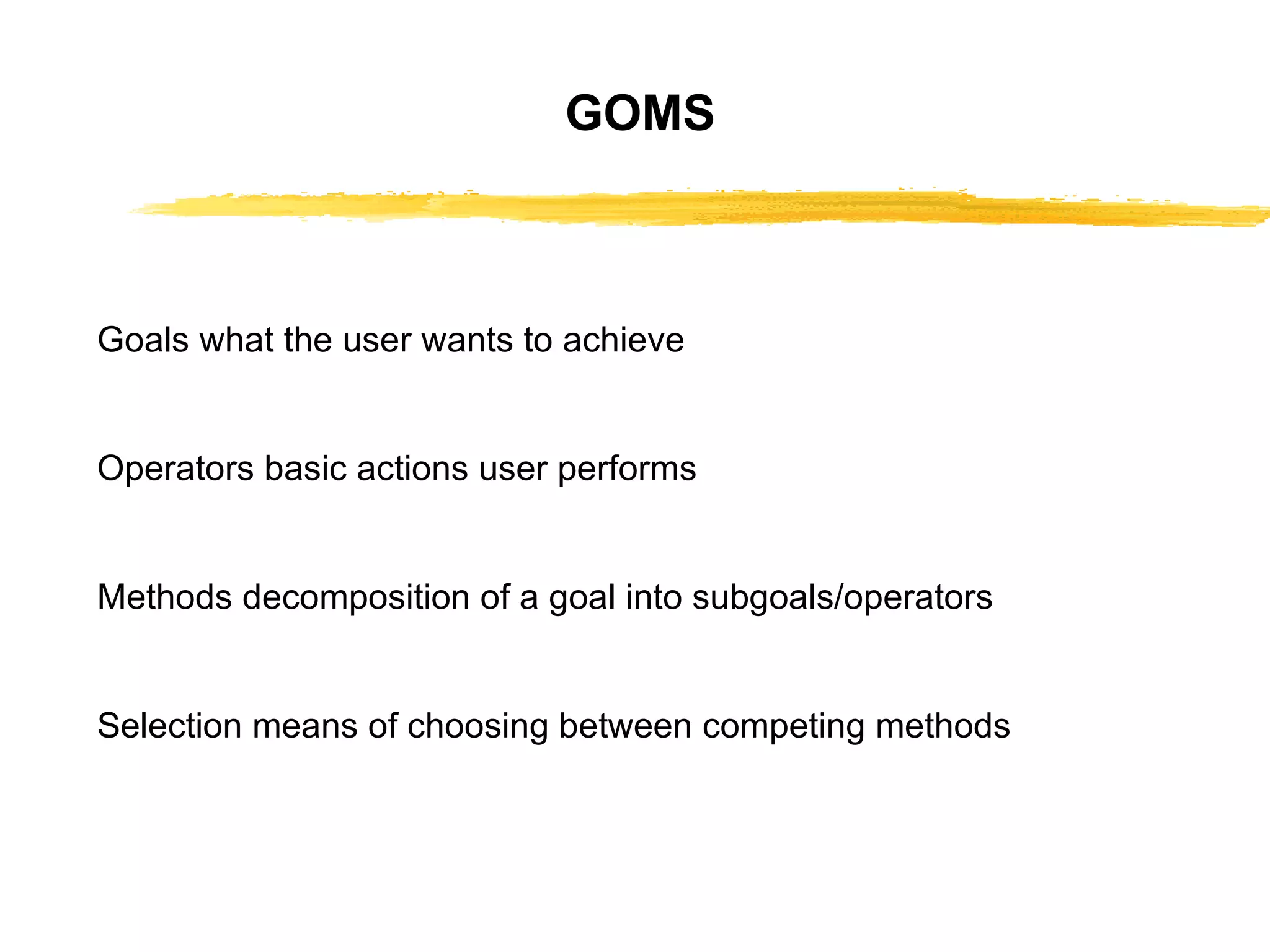 GOMS Goals what the user wants to achieve Operators basic actions user performs Methods decomposition of a goal into   subgoals/operators Selection means of choosing between   competing methods 