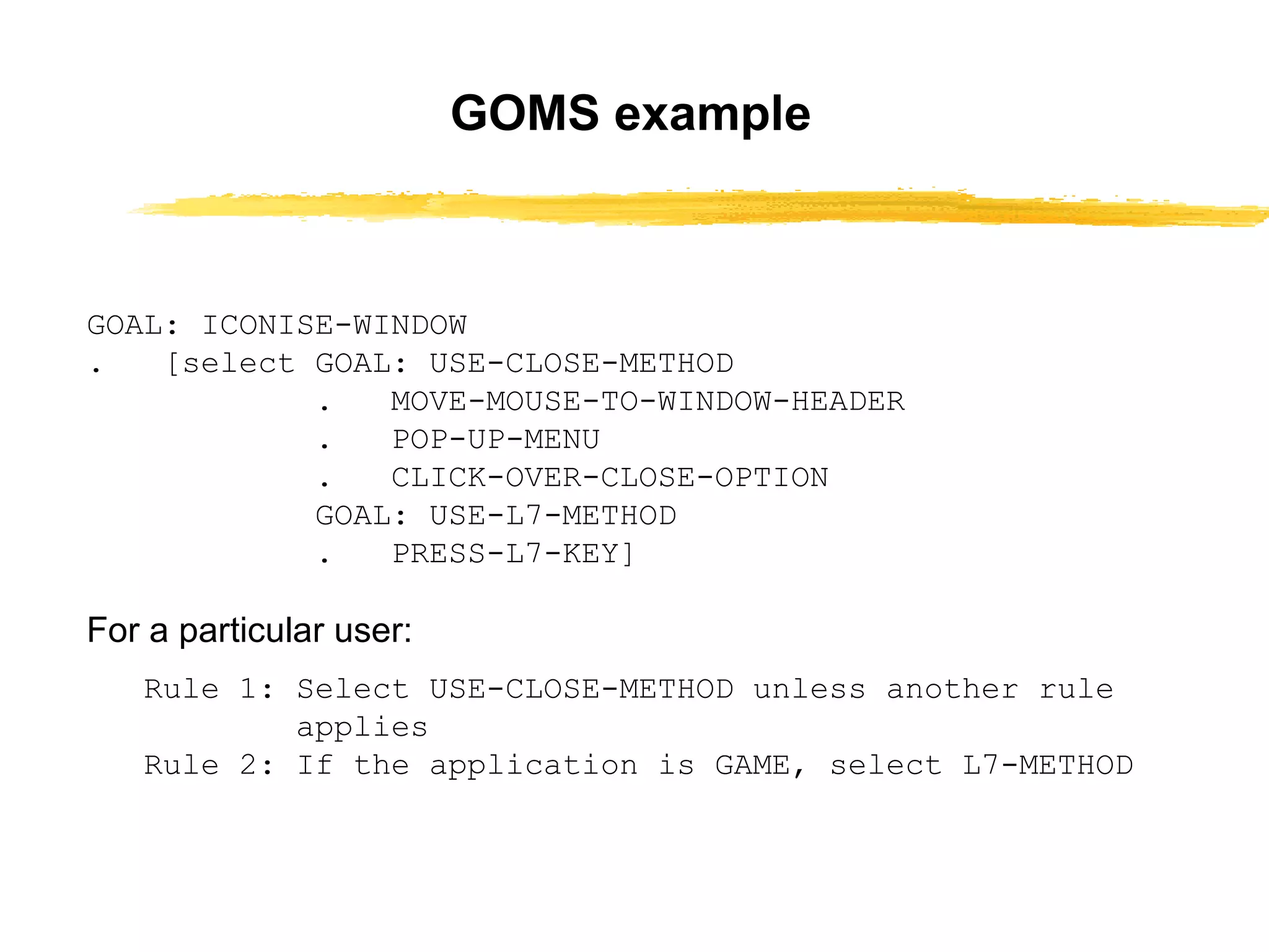 GOAL: ICONISE-WINDOW .  [select GOAL: USE-CLOSE-METHOD .  MOVE-MOUSE-TO-WINDOW-HEADER .  POP-UP-MENU .  CLICK-OVER-CLOSE-OPTION GOAL: USE-L7-METHOD .  PRESS-L7-KEY] For a particular user: Rule 1: Select USE-CLOSE-METHOD unless   another rule applies Rule 2: If the application is GAME, select L7-METHOD GOMS example 