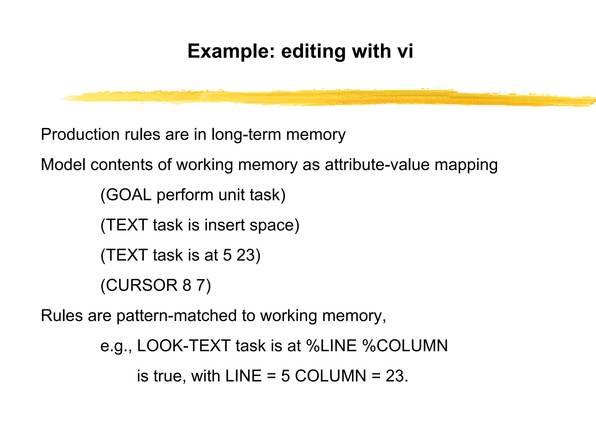 Example: editing with vi Production rules are in long-term memory Model contents of working memory as   attribute-value mapping (GOAL perform unit task) (TEXT task is insert space) (TEXT task is at 5 23) (CURSOR 8 7) Rules are pattern-matched to working memory, e.g.,   LOOK-TEXT task is at %LINE %COLUMN   is true, with LINE = 5 COLUMN = 23. 