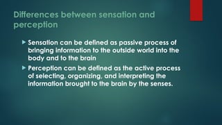 Differences between sensation and
perception
 Sensation can be defined as passive process of
bringing information to the outside world into the
body and to the brain
 Perception can be defined as the active process
of selecting, organizing, and interpreting the
information brought to the brain by the senses.
 