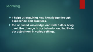 Learning
 It helps us acquiring new knowledge through
experience and practices.
 The acquired knowledge and skills further bring
a relative change in our behavior and facilitate
our adjustment in varied settings.
 