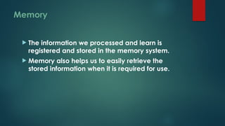 Memory
 The information we processed and learn is
registered and stored in the memory system.
 Memory also helps us to easily retrieve the
stored information when it is required for use.
 
