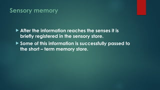 Sensory memory
 After the information reaches the senses it is
briefly registered in the sensory store.
 Some of this information is successfully passed to
the short – term memory store.
 