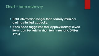 Short – term memory
 Hold information longer than sensory memory
and has limited capacity.
 It has been suggested that approximately seven
items can be held in short term memory. (Miller
1965)
 