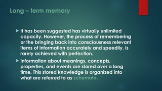 Long – term memory
 It has been suggested has virtually unlimited
capacity. However, the process of remembering
or the bringing back into consciousness relevant
items of information accurately and speedily, is
rarely achieved with perfection.
 Information about meanings, concepts,
properties, and events are stored over a long
time. This stored knowledge is organized into
what are referred to as schemata.
 