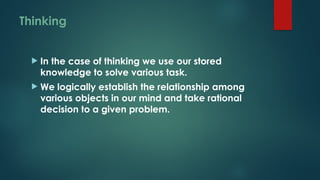 Thinking
 In the case of thinking we use our stored
knowledge to solve various task.
 We logically establish the relationship among
various objects in our mind and take rational
decision to a given problem.
 