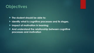 Objectives
 The student should be able to;
 Identify what is cognitive processes and its stages.
 Impact of motivation in learning;
 And understand the relationship between cognitive
processes and motivation
 