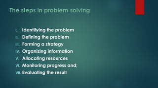 The steps in problem solving
I. Identifying the problem
II. Defining the problem
III. Forming a strategy
IV. Organizing information
V. Allocating resources
VI. Monitoring progress and;
VII. Evaluating the result
 