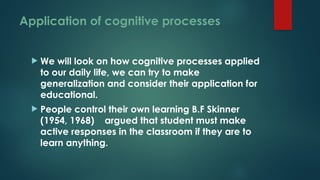 Application of cognitive processes
 We will look on how cognitive processes applied
to our daily life, we can try to make
generalization and consider their application for
educational.
 People control their own learning B.F Skinner
(1954, 1968) argued that student must make
active responses in the classroom if they are to
learn anything.
 