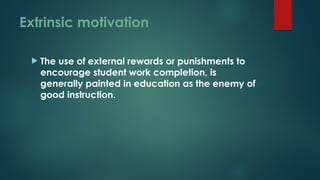Extrinsic motivation
 The use of external rewards or punishments to
encourage student work completion, is
generally painted in education as the enemy of
good instruction.
 