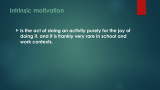 Intrinsic motivation
 Is the act of doing an activity purely for the joy of
doing it, and it is frankly very rare in school and
work contexts.
 