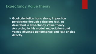 Expectancy Value Theory
 Goal orientation has a strong impact on
persistence through a rigorous task, as
described in Expectancy Value Theory.
According to this model, expectations and
values influence performance and task choice
directly.
 