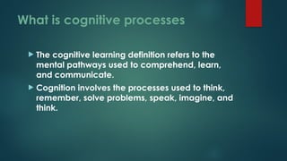 What is cognitive processes
 The cognitive learning definition refers to the
mental pathways used to comprehend, learn,
and communicate.
 Cognition involves the processes used to think,
remember, solve problems, speak, imagine, and
think.
 