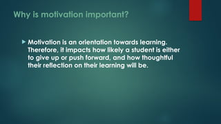 Why is motivation important?
 Motivation is an orientation towards learning.
Therefore, it impacts how likely a student is either
to give up or push forward, and how thoughtful
their reflection on their learning will be.
 