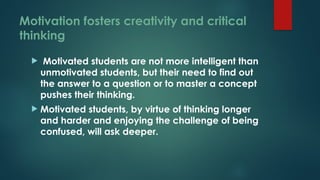Motivation fosters creativity and critical
thinking
 Motivated students are not more intelligent than
unmotivated students, but their need to find out
the answer to a question or to master a concept
pushes their thinking.
 Motivated students, by virtue of thinking longer
and harder and enjoying the challenge of being
confused, will ask deeper.
 