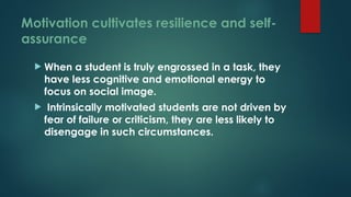 Motivation cultivates resilience and self-
assurance
 When a student is truly engrossed in a task, they
have less cognitive and emotional energy to
focus on social image.
 Intrinsically motivated students are not driven by
fear of failure or criticism, they are less likely to
disengage in such circumstances.
 
