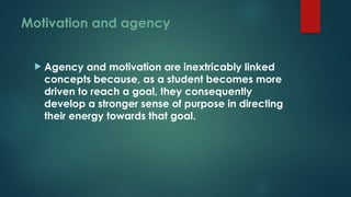 Motivation and agency
 Agency and motivation are inextricably linked
concepts because, as a student becomes more
driven to reach a goal, they consequently
develop a stronger sense of purpose in directing
their energy towards that goal.
 