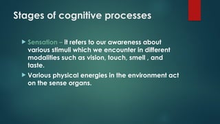 Stages of cognitive processes
 Sensation – it refers to our awareness about
various stimuli which we encounter in different
modalities such as vision, touch, smell , and
taste.
 Various physical energies in the environment act
on the sense organs.
 
