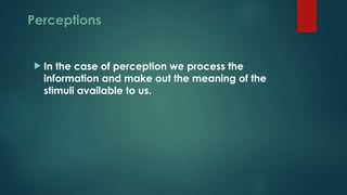 Perceptions
 In the case of perception we process the
information and make out the meaning of the
stimuli available to us.
 