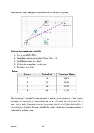 Ver 11.1 15
Open NetSim, Select Examples->Cognitive-Radio ->Effect-of-Coding-Rate
Settings done in example config file:
1. Grid length500m*500m
2. Base station Interface properties: Coding Rate – 1/2
3. Set CBR application from 2 to 5
4. Wireless link properties – No pathloss
5. Simulation time  30s
Output:
Sample Coding Rate Throughput (Mbps)
1 1/2 0.8218
2 2/3 0.9573
3 3/4 0.9576
4 5/6 1.1197
The throughput for sample2 is more compared to sample1 since the number of data bits are
increasing but the number of redundant bits are same. In Sample1, the coding rate is 1/2 for
every 1 bit of useful information, the coder generates a total of 2 bits of data, of which 2-1 = 1
bit is redundant. Similarly, if coding rate is 2/3 for every 2 bits of data, the coder generates 1
redundant bit and vice versa.
 