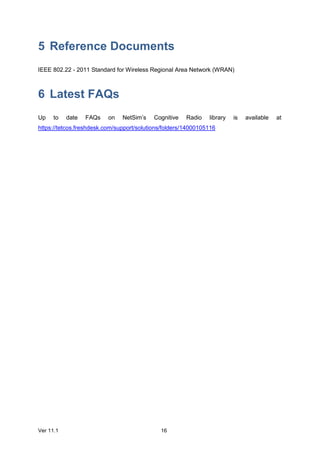 Ver 11.1 16
5 Reference Documents
IEEE 802.22 - 2011 Standard for Wireless Regional Area Network (WRAN)
6 Latest FAQs
Up to date FAQs on NetSim’s Cognitive Radio library is available at
https://tetcos.freshdesk.com/support/solutions/folders/14000105116
 