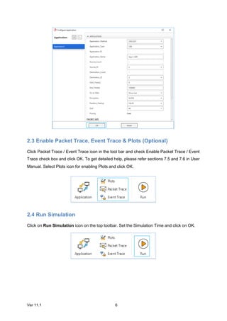 Ver 11.1 6
2.3 Enable Packet Trace, Event Trace & Plots (Optional)
Click Packet Trace / Event Trace icon in the tool bar and check Enable Packet Trace / Event
Trace check box and click OK. To get detailed help, please refer sections 7.5 and 7.6 in User
Manual. Select Plots icon for enabling Plots and click OK.
2.4 Run Simulation
Click on Run Simulation icon on the top toolbar. Set the Simulation Time and click on OK.
 