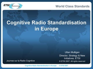 Cognitive Radio Standardisation in Europe Ultan Mulligan Director, Strategy & New Initiatives, ETSI © ETSI 2007. All rights reserved Journee sur la Radio Cognitive 