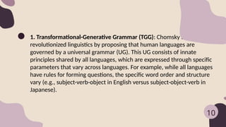 1. Transformational-Generative Grammar (TGG): Chomsky’s TGG
revolutionized linguistics by proposing that human languages are
governed by a universal grammar (UG). This UG consists of innate
principles shared by all languages, which are expressed through specific
parameters that vary across languages. For example, while all languages
have rules for forming questions, the specific word order and structure
vary (e.g., subject-verb-object in English versus subject-object-verb in
Japanese).
10
 