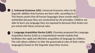 2. Universal Grammar (UG): Universal Grammar refers to the innate
linguistic abilities that humans are born with, according to Chomsky.
This theory posits that all human languages share certain deep-seated
similarities because they are constrained by UG principles. Children are
able to learn any language they are exposed to because their brains are
pre-wired with these universal rules.
3. Language Acquisition Device (LAD): Chomsky proposed the Language
Acquisition Device (LAD) as a hypothetical mental module that
facilitates the rapid and effortless acquisition of language by children.
The LAD allows children to infer the grammatical rules of their native
language(s) based on the linguistic input they receive.
11
 