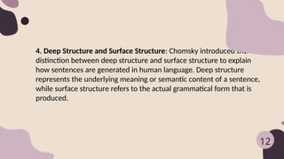 4. Deep Structure and Surface Structure: Chomsky introduced the
distinction between deep structure and surface structure to explain
how sentences are generated in human language. Deep structure
represents the underlying meaning or semantic content of a sentence,
while surface structure refers to the actual grammatical form that is
produced.
12
 