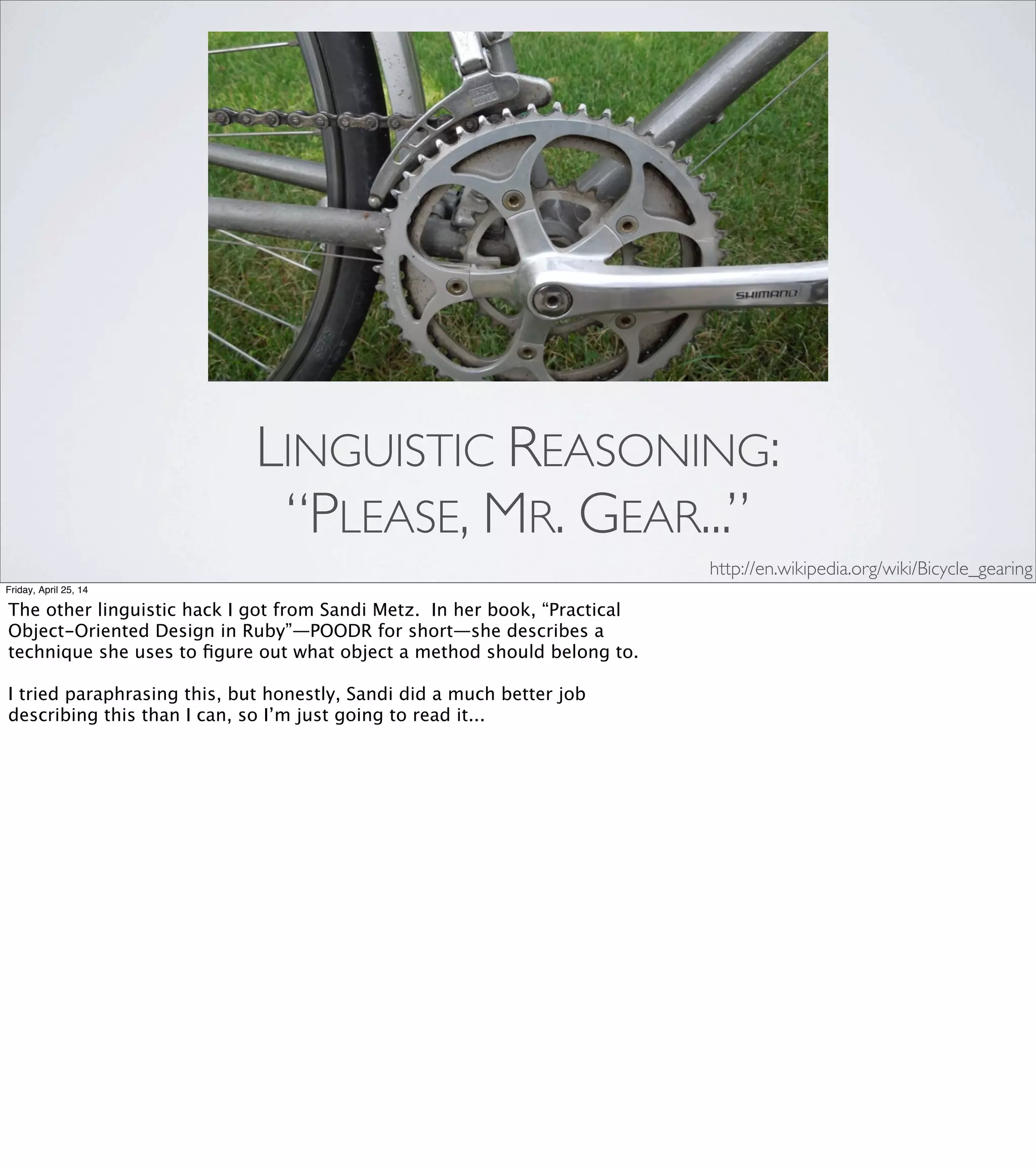 •Rubber Duck
•“Please, Mr. Gear, what is your ratio?”
LINGUISTIC REASONING
Friday, April 25, 14
I described the rubber duck and “Please, Mr. Gear...” as
techniques to engage linguistic reasoning, but that doesn't
feel right. Both of them force us to put our questions into
words... but words themselves are tools.
We use words to communicate our ideas with other people.
As primates, we've evolved a set of social skills and behaviors
for getting our needs met as part of a community. So while these
techniques do involve the language centers of our brain, I think
they reach beyond that to tap into our [ADVANCE] social reasoning.
 