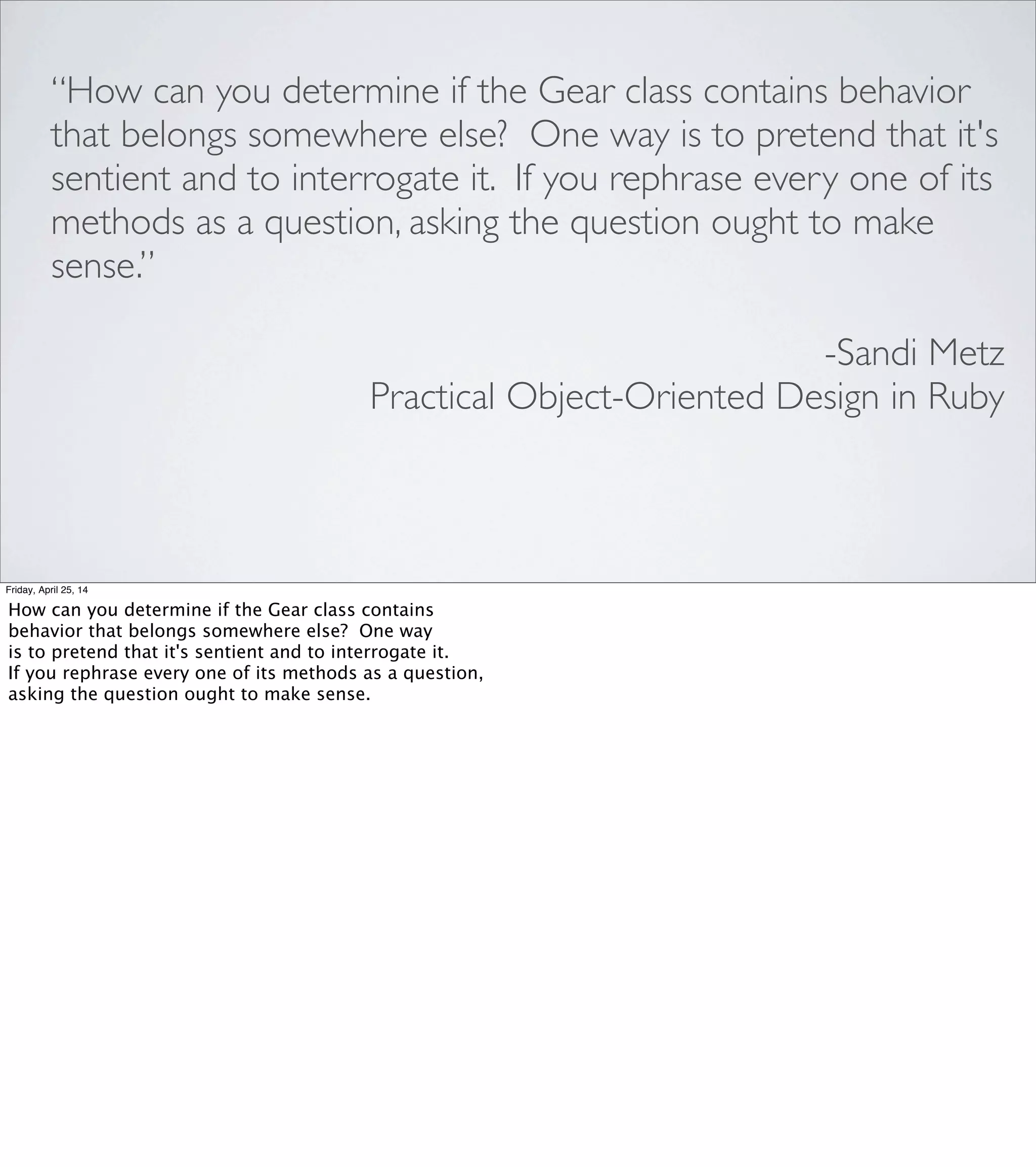 •Rubber Duck
•“Please, Mr. Gear, what is your ratio?”
•asking the question ought to make sense
LINGUISTIC SOCIAL REASONING
Friday, April 25, 14
The rubber duck technique works because putting your problem
into words forces you to organize your understanding of the
problem in such a way that you can verbally lead another mind
through it.
And "Please, Mr. Gear..." lets us anthropomorphize an object
and talk to it to discover whether it conforms to the Single
Responsibility Principle.
To me, the telltale phrase in Sandi's description of this technique is:
[REVEAL] "asking the question ought to make sense."
Most of us have an intuitive understanding that it might not be
appropriate to ask Alice about something that is Bob’s responsibility.
Interrogating an object as though it were a person helps us use that
social knowledge, and gives us an opportunity to notice that a particular
question doesn’t ﬁt with any of our existing objects, and ask if we should
create a new object instead.
Personally, I would've considered POODR to have been worthwhile
if “Please, Mr. Gear...” was the only thing I learned from it. But Sandi
also made what I thought was a very compelling case for [ADVANCE]
UML sequence diagrams.
 