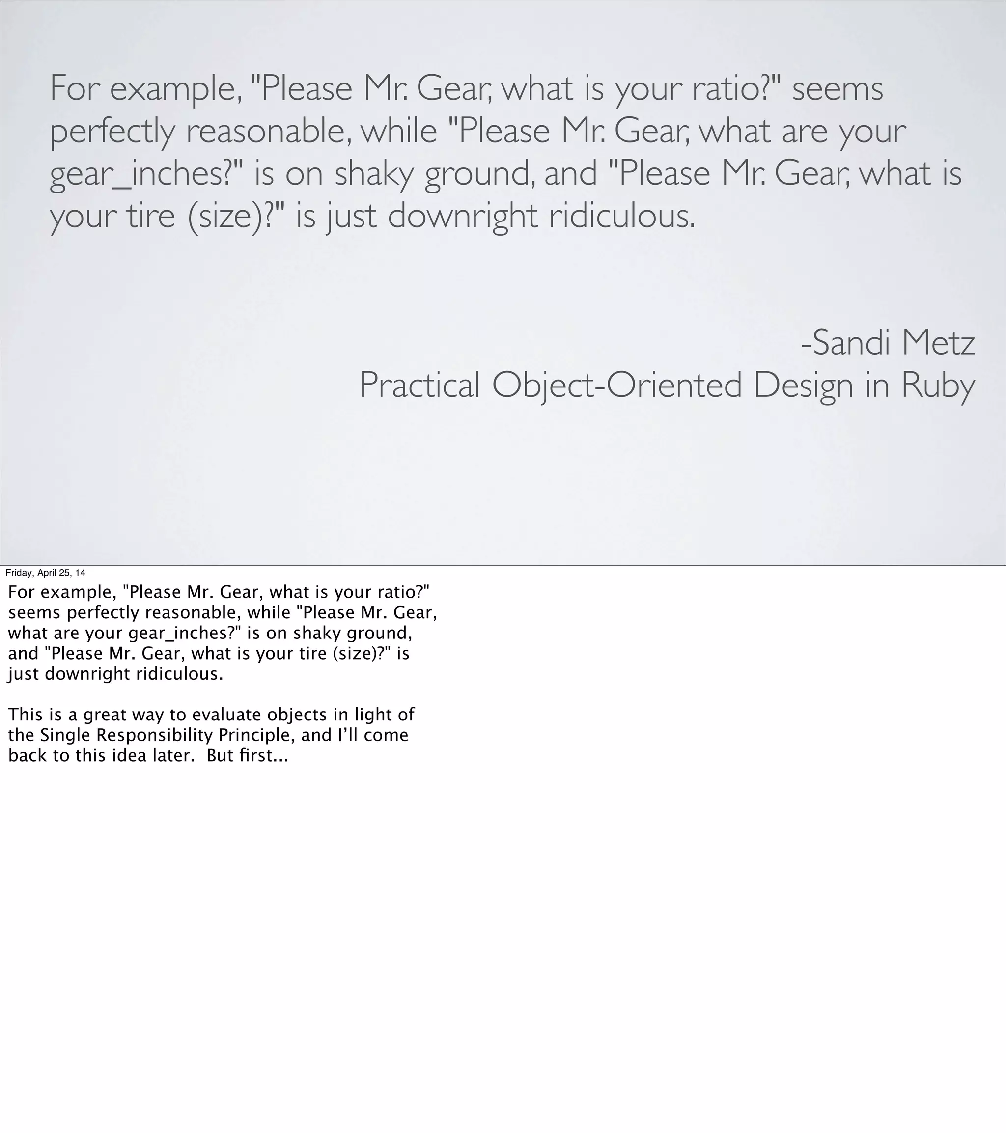 VISUALIZING SOCIAL INTERACTION:
UML SEQUENCE DIAGRAMS
Friday, April 25, 14
Where "Please, Mr. Gear..." is good for discovering which object
should be responsible for a particular method, a sequence
diagram can help you analyze the runtime interaction between
several objects.
At ﬁrst glance, this looks like something in the “boxes and arrows”
category of visual/spatial tools, but to me, this feels more like it's
tapping into that social understanding again: this can be a good
way to get a sense for when an object is bossy, or for when performing
a task involves a precise sequence of several complex interactions, or
if there are just too many different actors to keep track of.
Rather than turn this into a lecture on UML, I’ll just tell you to go
buy Sandi’s book. If for whatever reason you can’t afford it, come
talk to me; we’ll work something out.
 