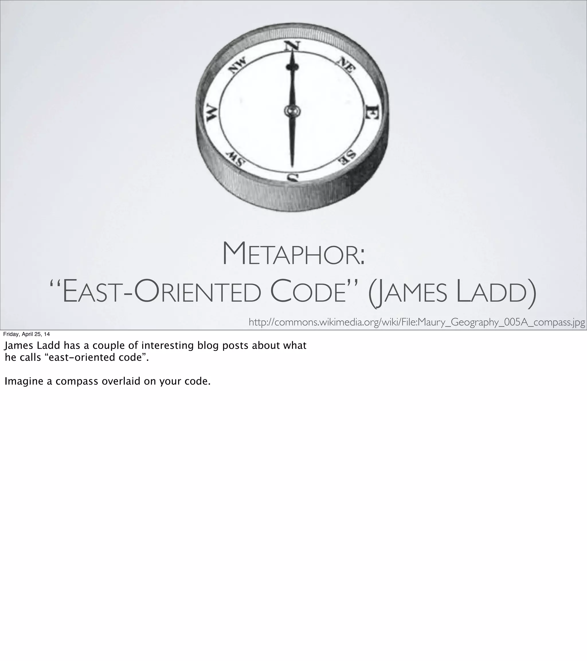 METAPHOR: CODE SMELLS
•Duplicated Code
•Long Method
•Large Class
•Too Many Parameters
•Feature Envy
•Refused Bequest
•Primitive Obsession
Friday, April 25, 14
Some code smells have names that are extremely literal:
“Duplicated Code”, “Long Method”, and so on.
But some of them are delightfully suggestive: [REVEAL EACH]
“Feature Envy." "Refused Bequest." "Primitive Obsession."
To me, the names on the right have a lot in common with “Please,
Mr. Gear”: they’re chosen to hook into something in our social
awareness, to give a name to a pattern of dysfunction, and—by
naming the problem—to suggest a possible solution.
 