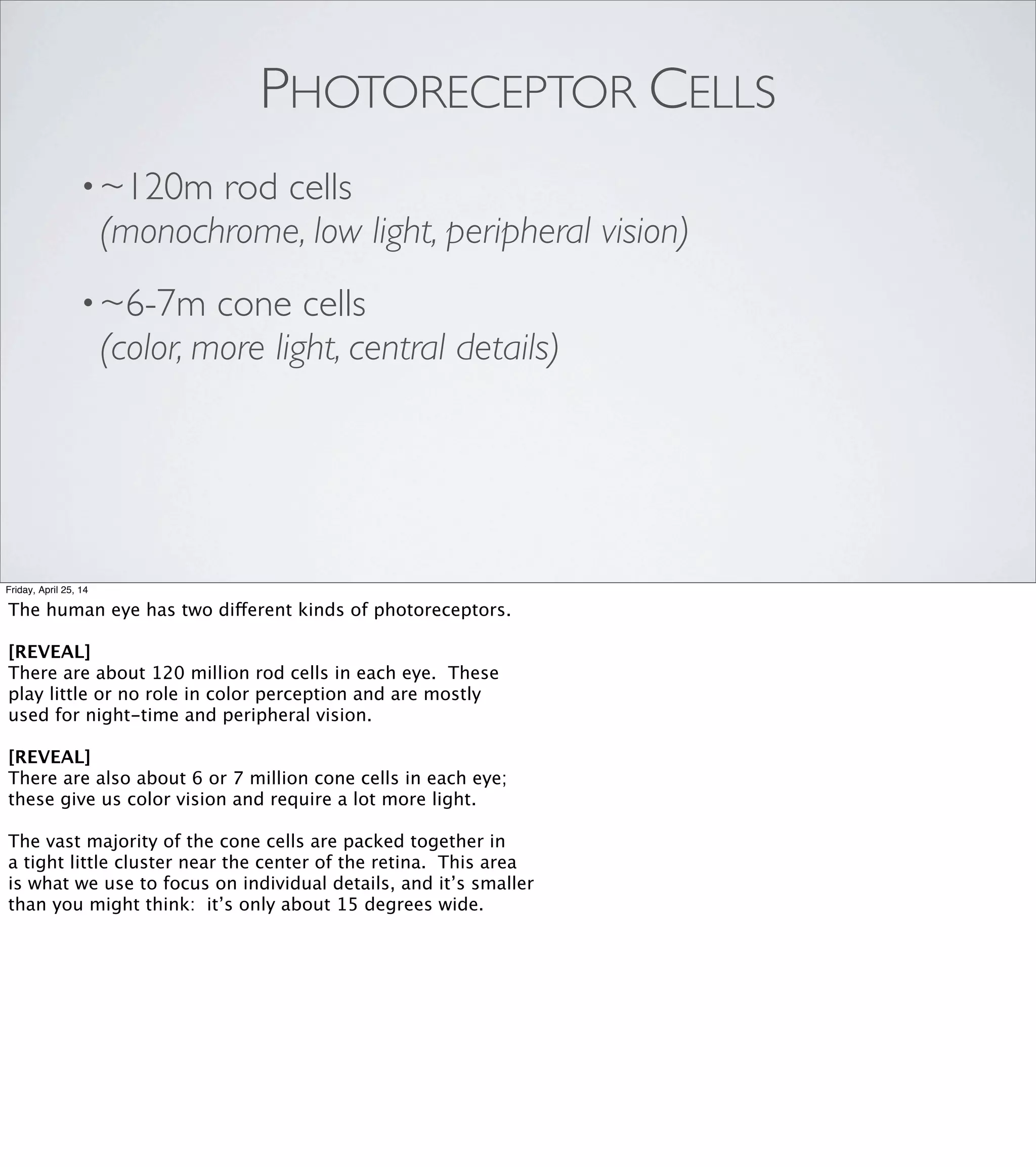 “Due to saccadic masking, the
eye/brain system not only
hides the eye movements
from the individual but also
hides the evidence that anything
has been hidden.”
SACCADIC MASKING
Friday, April 25, 14
You can see this effect for yourself next time you're in front of a
mirror: lean in close, and look back and forth from the reﬂection of
one eye to the other. You will not see your eyes move. As far as we
can tell, our gaze just jumps instantaneously from one reference
point to the next.
...aaand now I have to wait a moment while everyone ﬁnishes glancing
around the room, or you’ll all miss the next part. :)
When I was preparing this talk, I found an absolutely wonderful sentence
in the Wikipedia entry on saccades: [REVEAL]
"Due to saccadic masking, the eye/brain system not only hides the eye
movements from the individual but also hides the evidence that anything
has been hidden."
 
