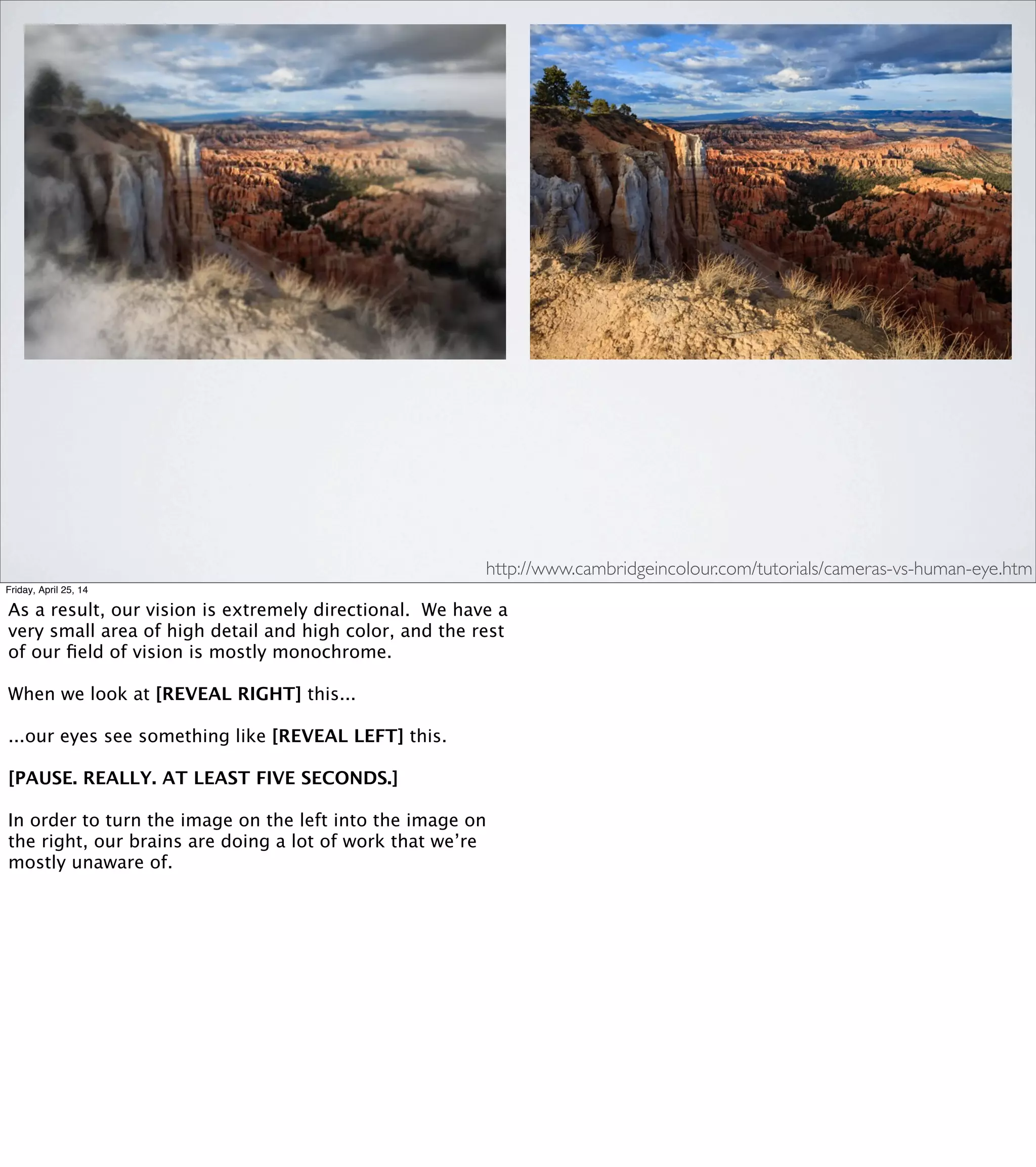 “Due to saccadic masking, the
eye/brain system not only
hides the eye movements
from the individual but also
HIDES THE EVIDENCE
THAT ANYTHING HAS
BEEN HIDDEN.”
SACCADIC MASKING
Friday, April 25, 14
"HIDES THE EVIDENCE THAT ANYTHING HAS BEEN HIDDEN."
Our brains lie to us. And then they lie to us about having lied to
us. And this happens multiple times a second, every waking hour,
every day of your life.
Of course, there’s a reason for this. Imagine if, every time you
shifted your gaze around, you got distracted by all the pretty
colors. You would be eaten by lions.
But in selecting for this design, evolution made a tradeoff.
And the tradeoff is that we’re effectively blind every time
we move our eyes—sometimes for up to a ﬁfth of a second.
I wanted to talk about this partly because it’s a really fun
subject, but also to show just one way that our brains are
doing a massive amount of work to process information
from our environment and present us with an abstraction.
 