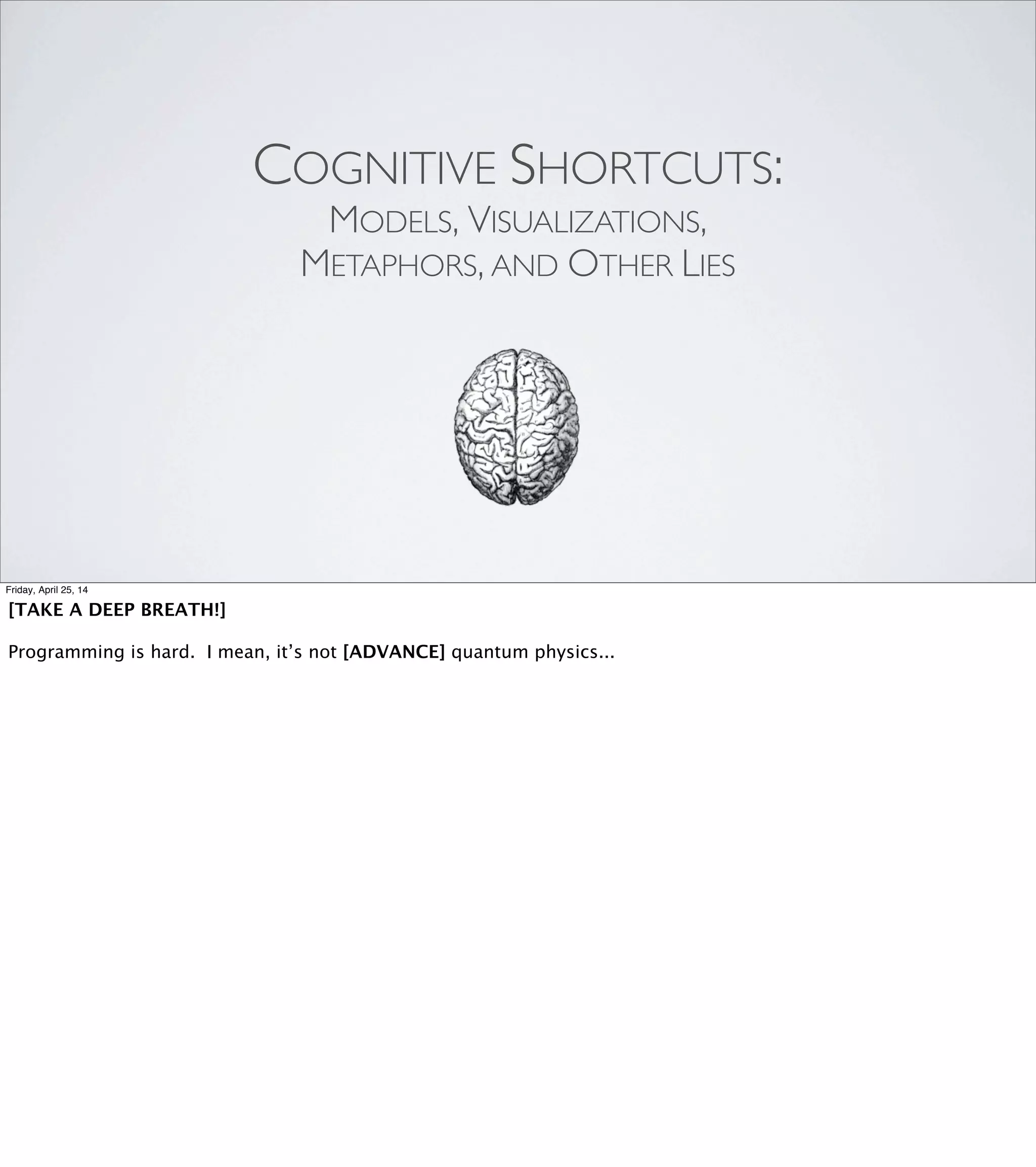 “The best programmers I know all have some good
techniques for ... conceptualizing or modeling programs they
work with. And it tends to be sort of a spatial/visual model ...
but not always. ...our brains are geared towards the physical
world and dealing with our senses and integrating that
sensory input ...”
-GlennVanderburg, Ruby Rogues #77
Friday, April 25, 14
Now, I normally prefer the kind of talk where the speaker just launches
right into it and forces me to keep up. But this is a complex idea,
and this being the last talk of the last day of RailsConf, I’m sure you’re
all just as fried as I am. So, some background.
I got the idea for this talk when I was listening to the Ruby Rogues
podcast episode with Glenn Vanderburg. This is lightly edited for
length, but basically, Glenn said: [REVEAL]
"the best programmers I know all have some good techniques for
conceptualizing or modeling programs they work with. And it tends to be
sort of a spatial/visual model but not always. What's going on is that
our brains are geared towards the physical world and dealing with our
senses and integrating that sensory input."
 