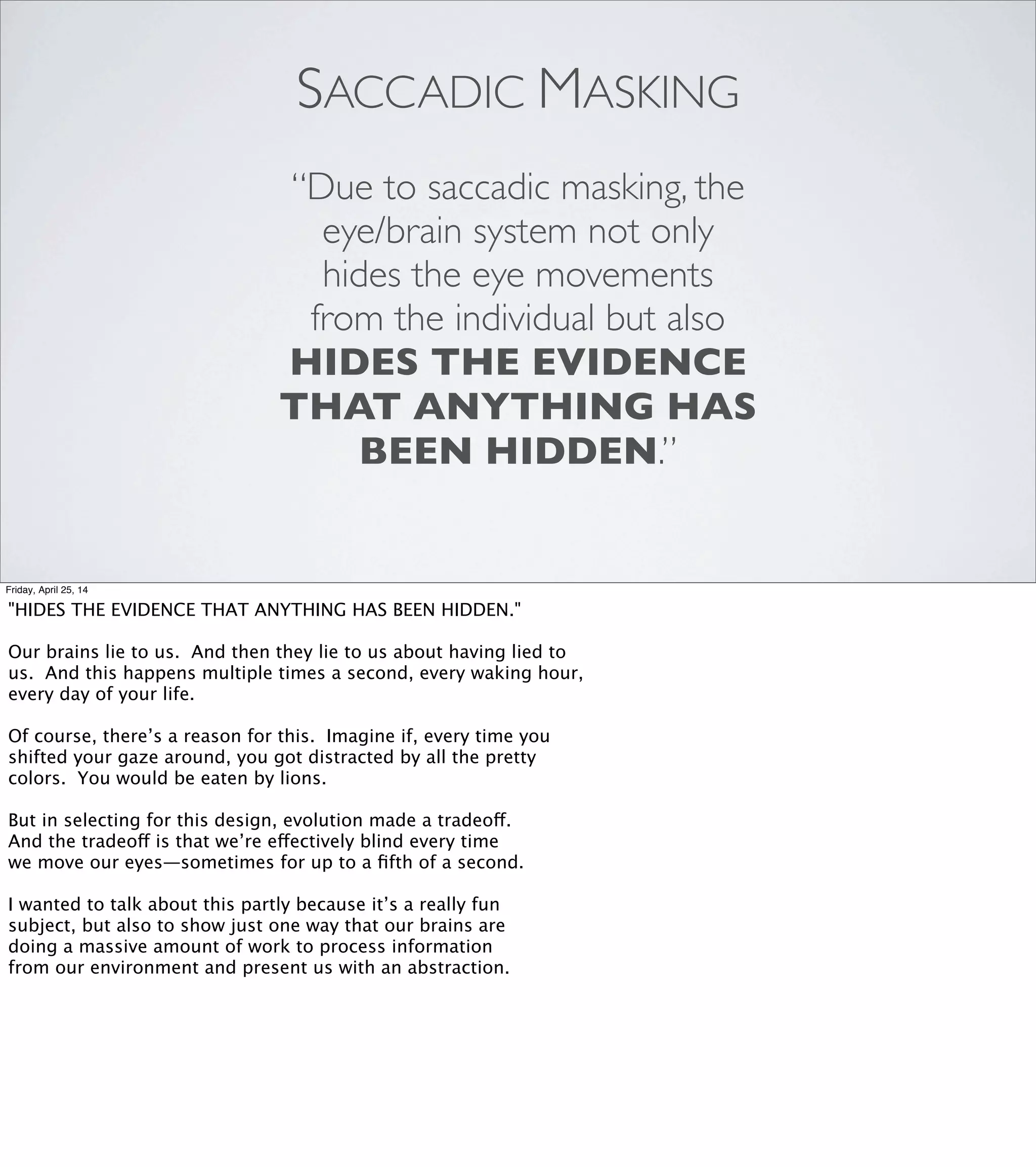 COGNITIVE BIAS
Actor-observer bias
Ambiguity effect
Anchoring or focalism
Attentional bias
Availability cascade
Availability heuristic
Backﬁre effect
Bandwagon effect
Base rate fallacy
Belief bias
Bias blind spot
Bizarreness effect
Change bias
Cheerleader effect
Childhood amnesia
Choice-supportive bias
Clustering illusion
Conﬁrmation bias
Congruence bias
Conjunction fallacy
Conservatism (Bayesian)
Consistency bias
Context effect
Contrast effect
Cross-race effect
Cryptomnesia
Curse of knowledge
Decoy effect
Defensive attribution
hypothesis
Denomination effect
Distinction bias
Dunning-Kruger effect
Duration neglect
Egocentric bias
Empathy gap
Endowment effect
Essentialism
Exaggerated expectation
Experimenter's or
expectation bias
Extrinsic incentives bias
Fading affect bias
False consensus effect
Focusing effect
Forer effect
(aka Barnum effect)
Framing effect
Frequency illusion
Functional ﬁxedness
Fundamental attribution
error
Gambler's fallacy
Generation effect
Google effect
Group attribution error
Halo effect
Hard-easy effect
Hindsight bias
Hostile media effect
Hot-hand fallacy
Humor effect
Hyperbolic discounting
Identiﬁable victim effect
Friday, April 25, 14
Cognitive bias is a term for systematic errors in thinking: patterns
of thought that diverge in measurable, predictable ways from the
answers that pure rationality would give.
When you have some free time, go have a look at the Wikipedia page
called “List of cognitive biases”. [REVEAL] There are over 150 of them,
and they’re fascinating reading.
This list of cognitive biases has a lot in common with the list of code
smells I showed earlier. A lot of the names are very literal, but there
are a few that stand out, like “Curse of knowledge” or the “Google effect”
and—I kid you not—the “IKEA effect”.
The parallel goes deeper than that, though: this list gives names to
patterns of dysfunction, and once you have a name for a thing, it’s
much easier to recognize it and ﬁgure out how to address it.
I do want to call your attention to one particular item on this list.
It’s called [ADVANCE] “the bias blind spot.”
 