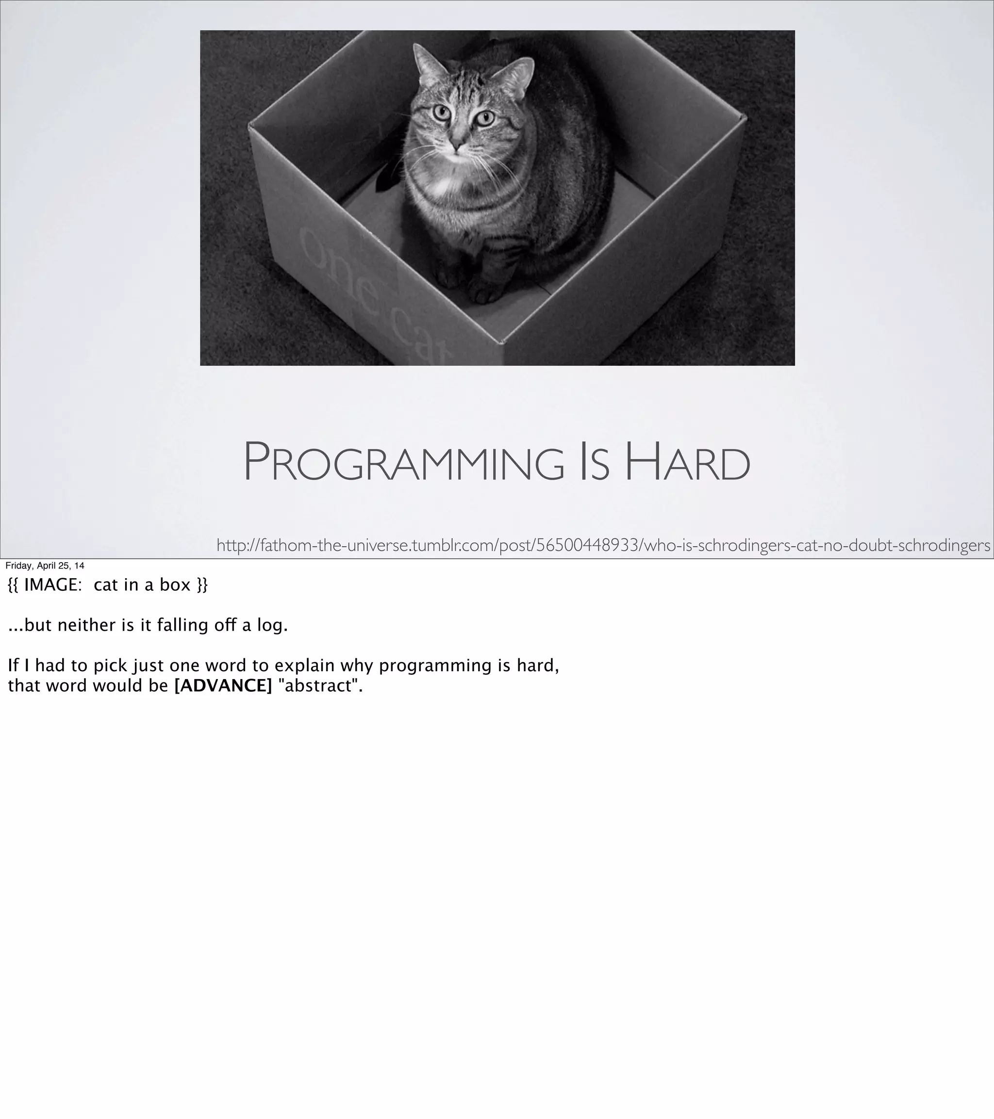“... But the work we do as programmers is all abstract. And
it makes perfect sense that you would want to ﬁnd techniques
to rope the physical, sensory parts of your brain into this task
of dealing with abstractions. But we don’t ever teach
anybody how to do that, or even that they
should do that.”
-GlennVanderburg, Ruby Rogues #77
Friday, April 25, 14
"But the work we do as programmers is all abstract. And it makes
perfect sense that you would wanna ﬁnd techniques to rope the
physical, sensory parts of your brain into this task of dealing with
abstractions. But we don’t ever teach anybody how to do that, or
even that they should do that."
When I heard this, I started thinking about the times that I’ve stumbled
across some technique like this and been really excited to ﬁnd some way
of translating some programming problem into a form that my brain could
really get a handle on, and I started thinking, “yeah! YEAH! Brains are
awesome, and we should be teaching people that this is a thing they can do!”
Some time later, I thought... “wait a minute. No. Brains are horrible,
and teaching people these tricks would be horribly irresponsible if
we didn’t also warn them about cognitive bias!”
 