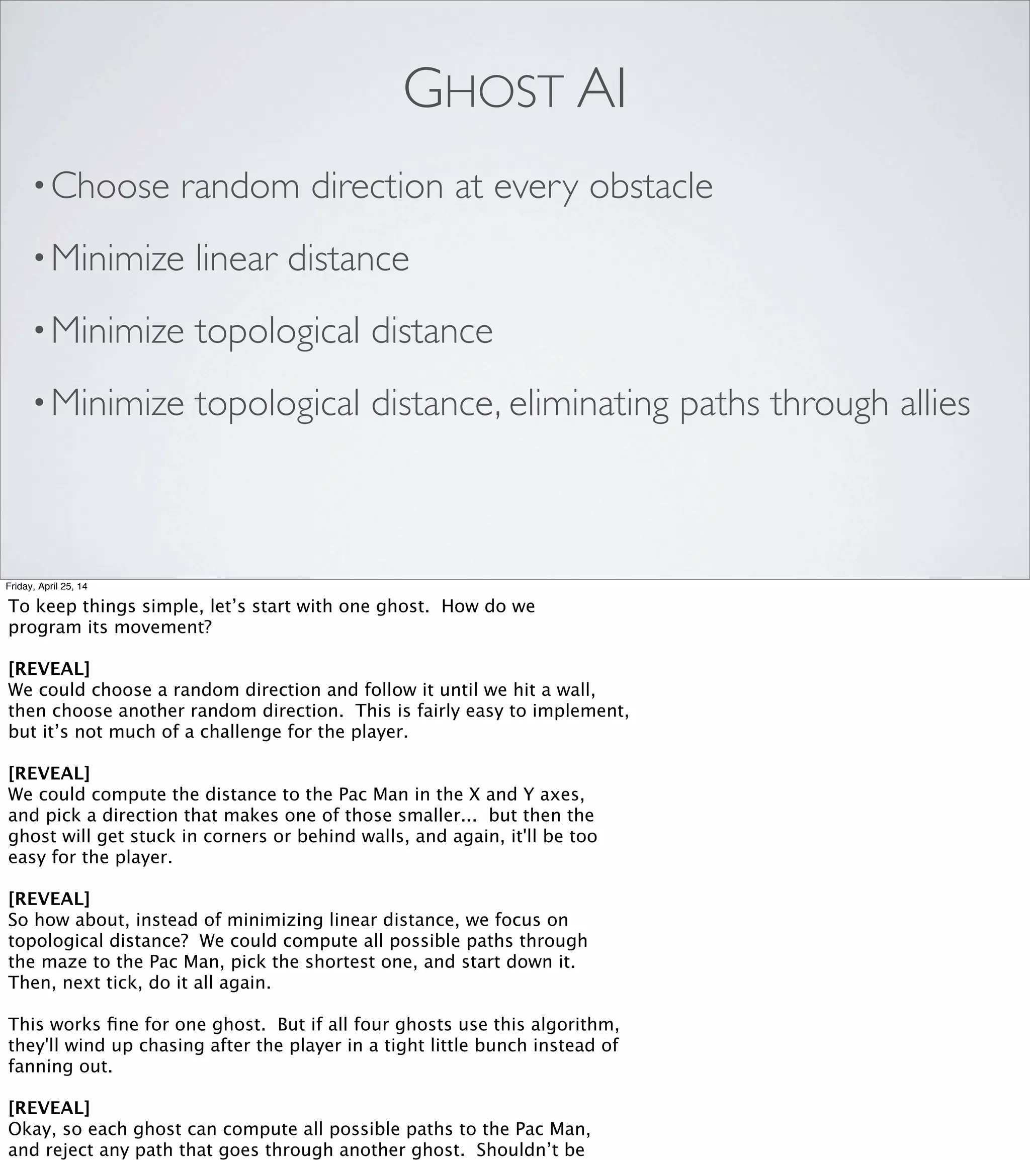 ALEXANDER REPENNING
UNIVERSITY OF COLORADO
COLLABORATIVE DIFFUSION:
PROGRAMMING ANTIOBJECTS
Friday, April 25, 14
In his presentation, Professor Repenning walked through the Pac-Man
problem, then presented this idea: give the Pac Man a smell, and model
the diffusion of that smell throughout the environment.
In the real world, smells travel through the air, but we don’t need to
model each individual air molecule. What we can do is divide the
environment up into reasonably-sized logical chunks, and model those.
Coincidentally, we do already have an object that does us exactly that:
the tiles of the maze itself. They’re not really doing anything else,
so we can borrow them as a convenient container for this computation.
We program the game as follows:
 