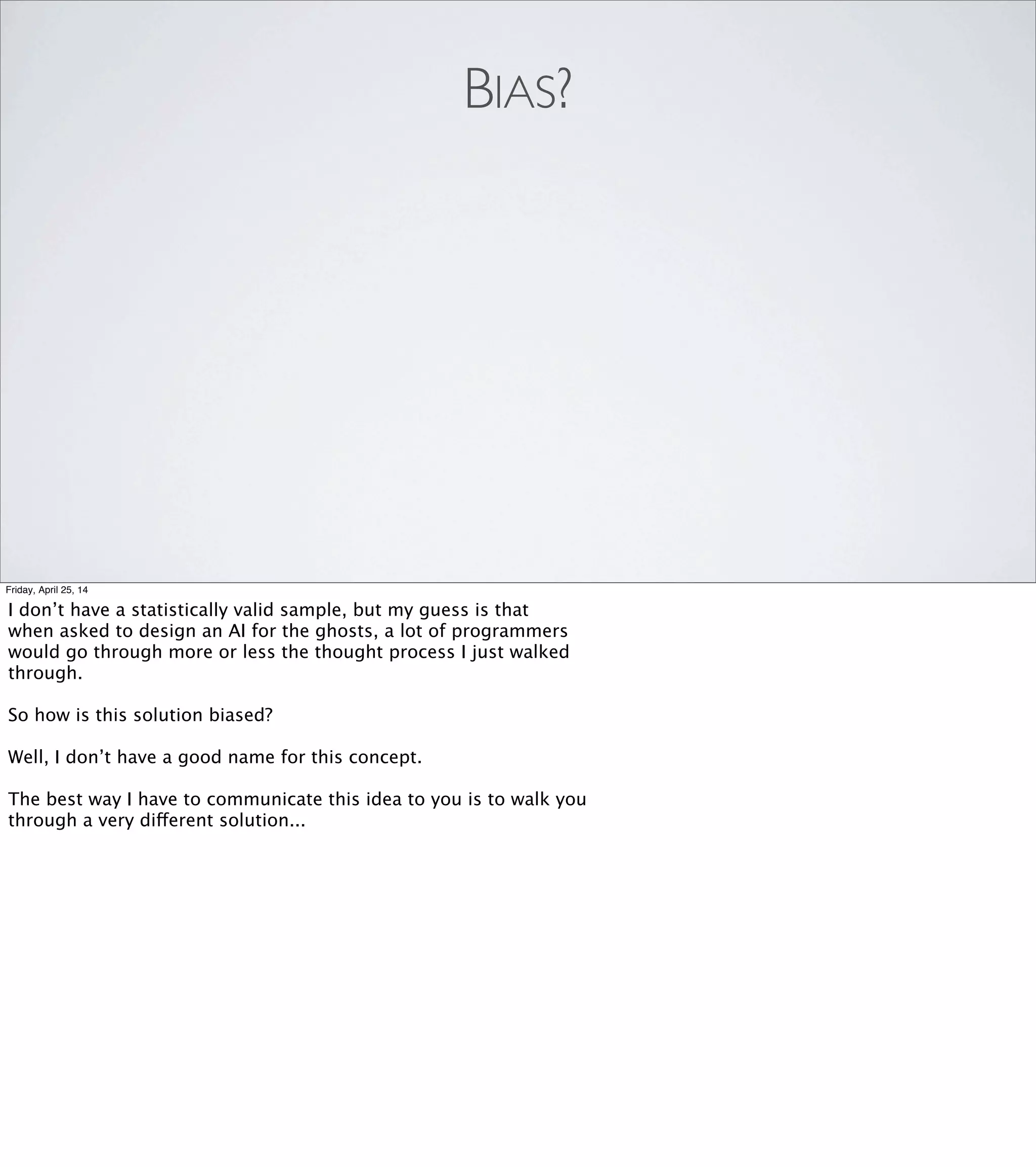 METAPHOR: DIFFUSION
•Pac-Man gives ﬂoor tile a smell
•Each ﬂoor tile passes some of that smell to its neighbors
Friday, April 25, 14
We say that the Pac-Man gives whatever ﬂoor tile it’s standing on
[REVEAL] a "Pac-Man smell" value of, say, 1000. The number
doesn’t really matter.
[REVEAL]
That tile then passes a smaller value off to each of its neighbors,
and they pass an even smaller value off to their neighbors,
and so on.
Iterate a few times, and we get a diffusion contour that we can
visualize as a hill with its peak centered on the Pac-Man.
 